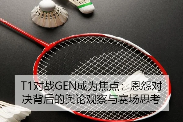 T1对战GEN成为焦点：恩怨对决背后的舆论观察与赛场思考